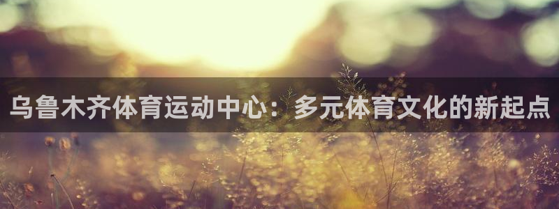 xc体育：乌鲁木齐体育运动中心：多元体育文化的新起点