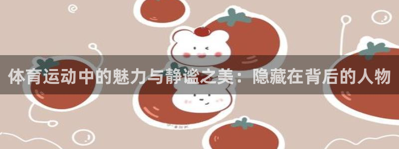 xc体育app官方网站：体育运动中的魅力与静谧之美：隐藏在背后的人物